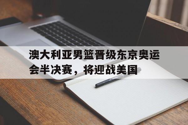 关于澳大利亚男篮晋级东京奥运会半决赛，将迎战美国的信息