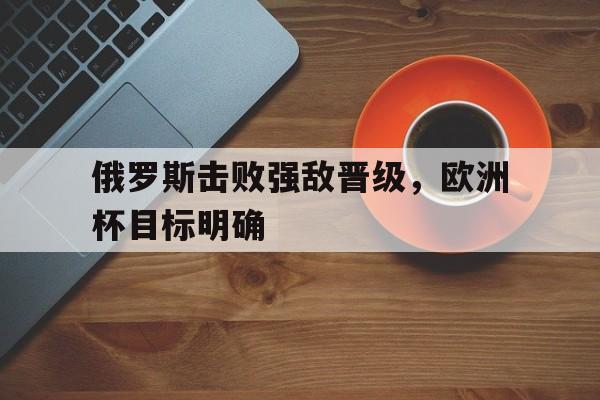 俄罗斯击败强敌晋级，欧洲杯目标明确的简单介绍