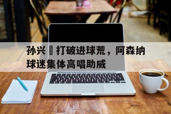 孙兴慜打破进球荒，阿森纳球迷集体高唱助威