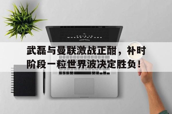 武磊与曼联激战正酣，补时阶段一粒世界波决定胜负！姆巴佩被爆存在精神问题