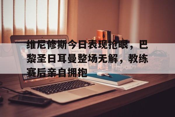 维尼修斯今日表现抢眼，巴黎圣日耳曼整场无解，教练赛后亲自拥抱